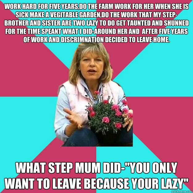 work hard for five years,do the farm work for her when she is sick make a vegitable garden,do the work that my step-brother and sister are two lazy to do get taunted and shunned for the time speant what i did-around her and  after five years of work and d - work hard for five years,do the farm work for her when she is sick make a vegitable garden,do the work that my step-brother and sister are two lazy to do get taunted and shunned for the time speant what i did-around her and  after five years of work and d  SNOB MOTHER-IN-LAW