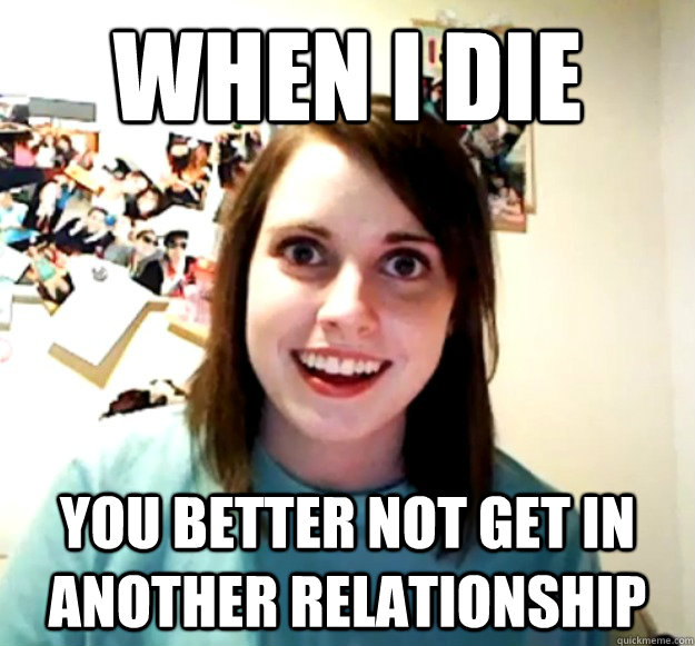 when i die  you better not get in another relationship  Overly Attached Girlfriend