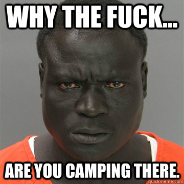WHY THE FUCK... ARE YOU CAMPING THERE.  Harmless Black Guy