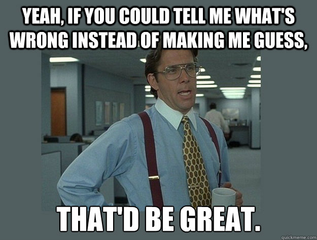 Yeah, if you could tell me what's wrong instead of making me guess, That'd be great.  Office Space Lumbergh