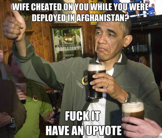 Wife cheated on you while you were deployed in Afghanistan? Fuck it
 have an upvote  Upvoting Obama