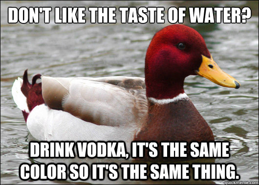 Don't like the taste of water? Drink Vodka, it's the same color so it's the same thing.  Malicious Advice Mallard