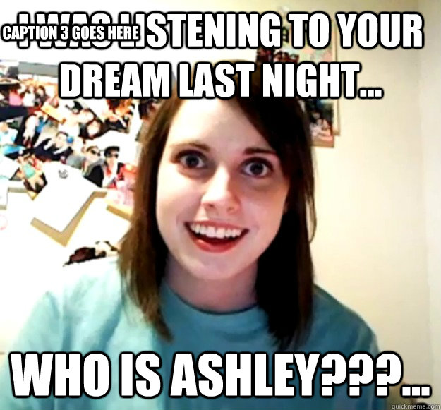 I was listening to your dream last night... Who is Ashley???... Caption 3 goes here  Overly Attached Girlfriend