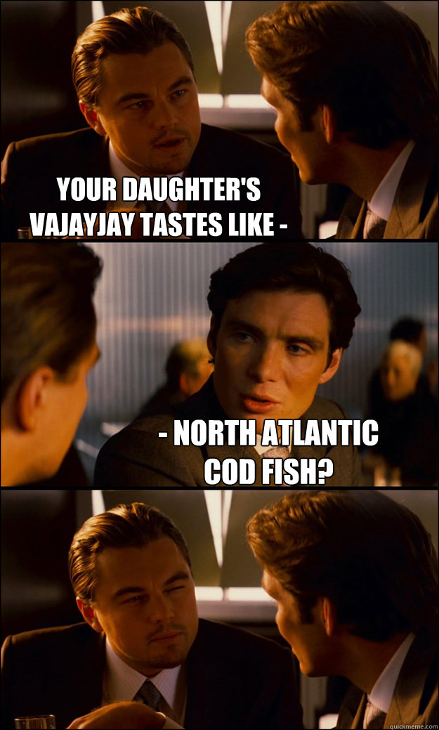 Your daughter's vajayjay tastes like - - North Atlantic Cod Fish?  Inception