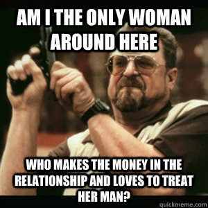 Am i the only woman around here who makes the money in the relationship and loves to treat her man?  Am I The Only One Round Here