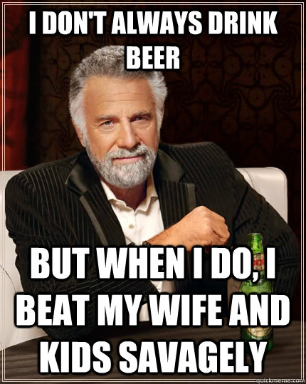 I don't always drink beer But when I do, I beat my wife and kids savagely  The Most Interesting Man In The World