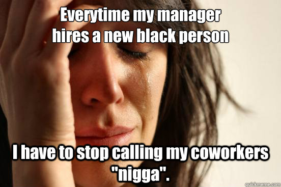 Everytime my manager 
hires a new black person I have to stop calling my coworkers 