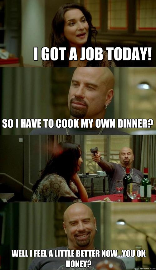 I GOT A JOB TODAY!  Well I feel a little better now...You ok honey? So I have to cook my own dinner?  Skinhead John
