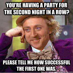 You're having a party for the second night in a row? Please tell me how successful the first one was.  Condescending Wonka