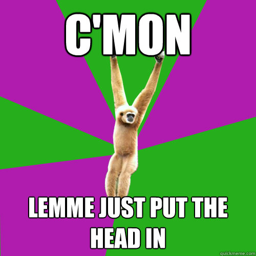 C'mon Lemme just put the head in  Over-used quote gibbon