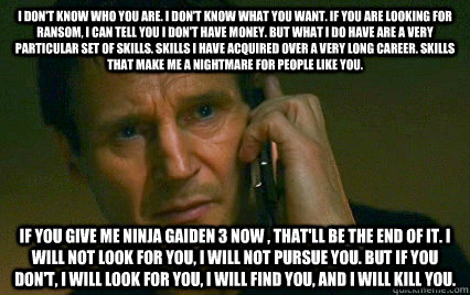 I don't know who you are. I don't know what you want. If you are looking for ransom, I can tell you I don't have money. But what I do have are a very particular set of skills. Skills I have acquired over a very long career. Skills that make me a nightmare  Angry Liam Neeson