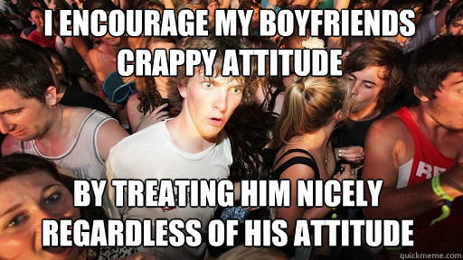 i encourage my boyfriends crappy attitude by treating him nicely regardless of his attitude  Sudden Clarity Clarence