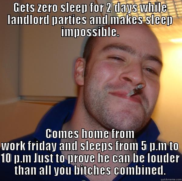 GETS ZERO SLEEP FOR 2 DAYS WHILE LANDLORD PARTIES AND MAKES SLEEP IMPOSSIBLE. COMES HOME FROM WORK FRIDAY AND SLEEPS FROM 5 P.M TO 10 P.M JUST TO PROVE HE CAN BE LOUDER THAN ALL YOU BITCHES COMBINED. Good Guy Greg 