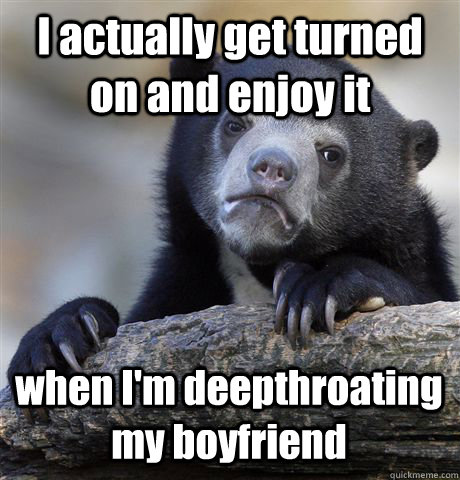 I actually get turned on and enjoy it when I'm deepthroating my boyfriend  Confession Bear