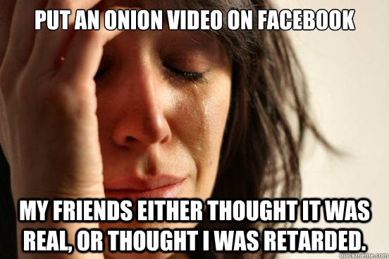 Put an onion video on facebook my friends either thought it was real, or thought i was retarded.  First World Problems