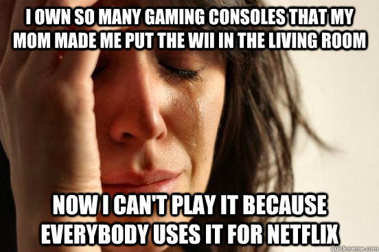 I own so many gaming consoles that my mom made me put the wii in the living room Now i can't play it because everybody uses it for netflix  First World Problems