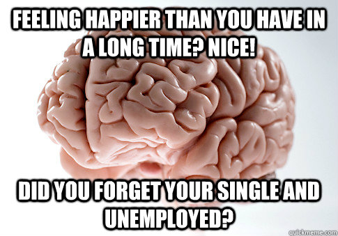 Feeling happier than you have in a long time? Nice! Did you forget your single and unemployed?  Scumbag Brain