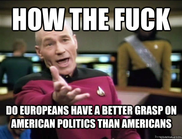 how the fuck do europeans have a better grasp on american politics than americans  Annoyed Picard HD