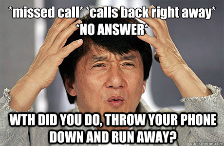 *missed call* *calls back right away*
*NO ANSWER* WTH DID YOU DO, THROW YOUR PHONE DOWN AND RUN AWAY? - *missed call* *calls back right away*
*NO ANSWER* WTH DID YOU DO, THROW YOUR PHONE DOWN AND RUN AWAY?  EPIC JACKIE CHAN