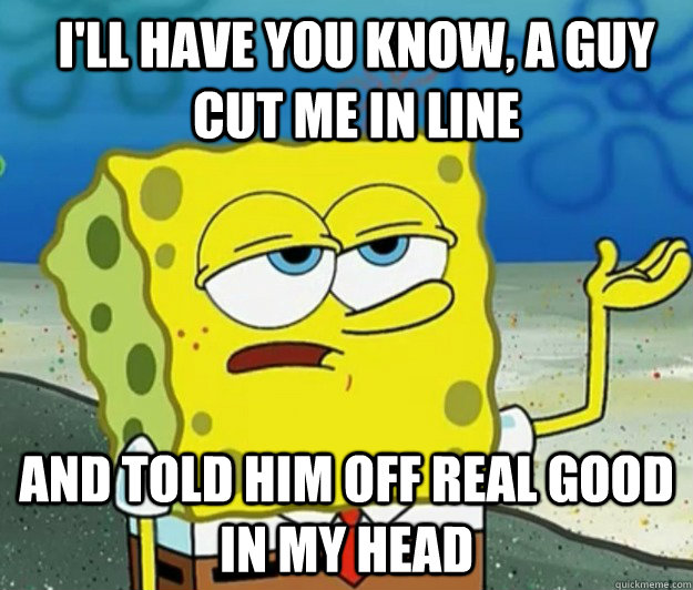 I'll have you know, a guy cut me in line and told him off real good in my head  How tough am I