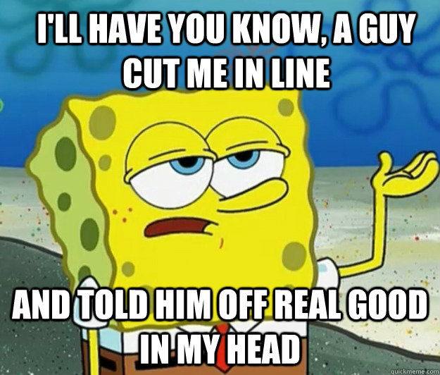 I'll have you know, a guy cut me in line and told him off real good in my head - I'll have you know, a guy cut me in line and told him off real good in my head  How tough am I