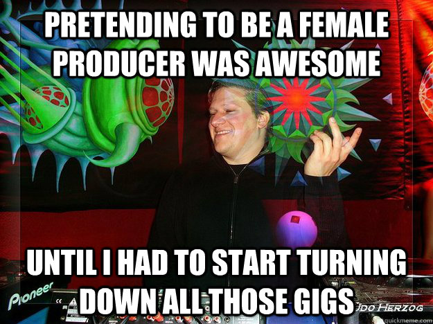 pretending to be a female producer was awesome until I had to start turning down all those gigs  Scumbag Psytrance Label Owner