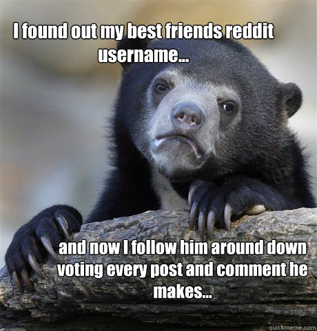 I found out my best friends reddit username... and now I follow him around down voting every post and comment he makes...  Confession Bear