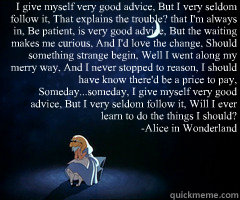 I give myself very good advice, But I very seldom follow it, That explains the trouble? that I'm always in, Be patient, is very good advice, But the waiting makes me curious, And I'd love the change, Should something strange begin, Well I went along my me - I give myself very good advice, But I very seldom follow it, That explains the trouble? that I'm always in, Be patient, is very good advice, But the waiting makes me curious, And I'd love the change, Should something strange begin, Well I went along my me Alice Seldom Follows
