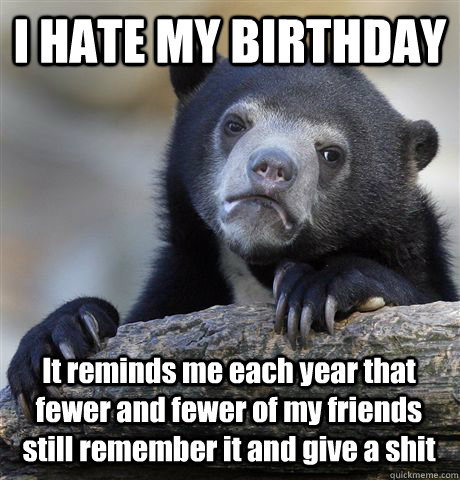 I HATE MY BIRTHDAY It reminds me each year that fewer and fewer of my friends still remember it and give a shit  - I HATE MY BIRTHDAY It reminds me each year that fewer and fewer of my friends still remember it and give a shit   Confession Bear