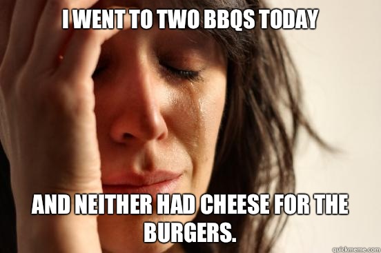 I went to two BBQs today and neither had cheese for the burgers.   First World Problems