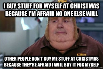 I buy stuff for myself at Christmas because I'm afraid no one else will Other people don't buy me stuff at christmas because they're afraid I will buy it for myself  Fat Bastard awkward moment