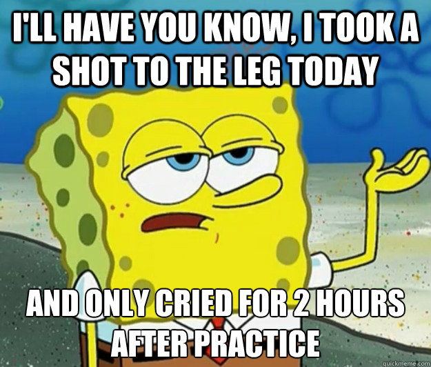 I'll have you know, I took a shot to the leg today and only cried for 2 hours after practice  Tough Spongebob