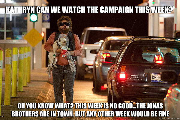 KATHRYN CAN WE WATCH THE CAMPAIGN THIS WEEK? OH YOU KNOW WHAT? THIS WEEK IS NO GOOD...THE JONAS BROTHERS ARE IN TOWN. BUT ANY OTHER WEEK WOULD BE FINE - KATHRYN CAN WE WATCH THE CAMPAIGN THIS WEEK? OH YOU KNOW WHAT? THIS WEEK IS NO GOOD...THE JONAS BROTHERS ARE IN TOWN. BUT ANY OTHER WEEK WOULD BE FINE  Misc