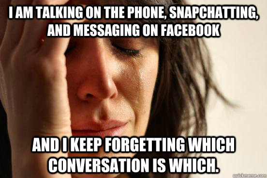 I am talking on the phone, snapchatting, and messaging on facebook and I keep forgetting which conversation is which.  First World Problems