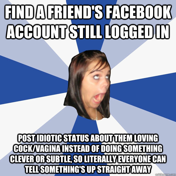Find a friend's facebook account still logged in post idiotic status about them loving cock/vagina instead of doing something clever or subtle, so literally everyone can tell something's up straight away  Annoying Facebook Girl