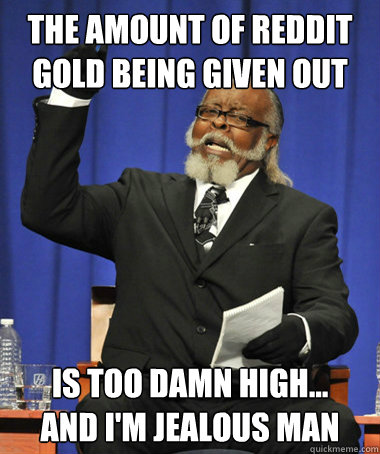 The amount of reddit gold being given out  is too damn high...           and I'm jealous man  The Rent Is Too Damn High