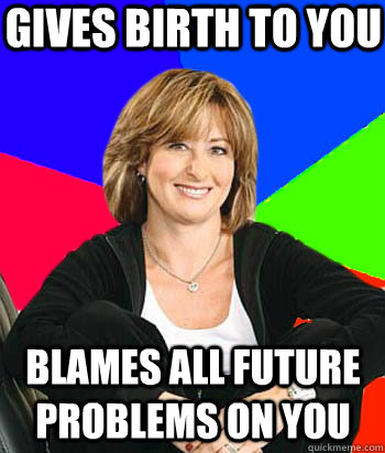 Gives birth to you Blames all future problems on you  Sheltering Suburban Mom