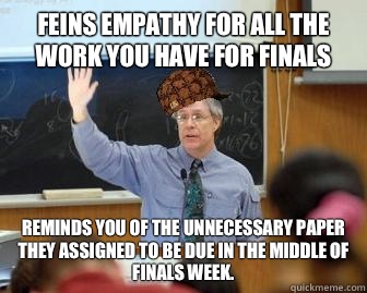 Feins empathy for all the work you have for finals Reminds you of the unnecessary paper they assigned to be due in the middle of finals week.   Scumbag Professor