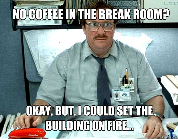 No coffee in the break room? okay, but, I could set the building on fire...  Milton