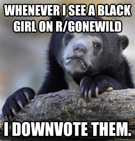 Whenever I see a black girl on r/gonewild I downvote them.  Confession Bear
