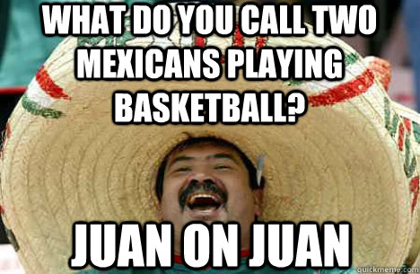 What do you call two mexicans playing basketball? Juan on Juan - What do you call two mexicans playing basketball? Juan on Juan  Merry mexican