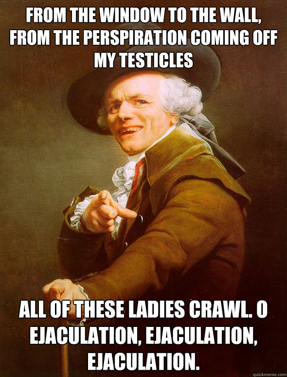 FROM THE WINDOW TO THE WALL,
FROM THE PERSPIRATION COMING OFF MY TESTICLES ALL OF THESE LADIES CRAWL. O EJACULATION, EJACULATION, EJACULATION. - FROM THE WINDOW TO THE WALL,
FROM THE PERSPIRATION COMING OFF MY TESTICLES ALL OF THESE LADIES CRAWL. O EJACULATION, EJACULATION, EJACULATION.  Joseph Ducreux