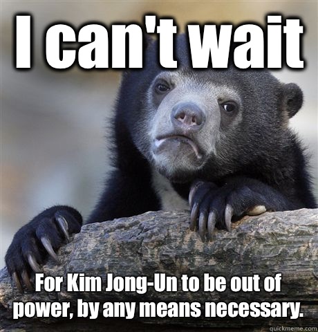 I can't wait  For Kim Jong-Un to be out of power, by any means necessary.    Confession Bear