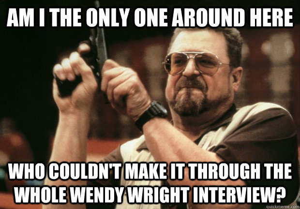 Am I the only one around here who couldn't make it through the whole wendy wright interview? - Am I the only one around here who couldn't make it through the whole wendy wright interview?  Misc
