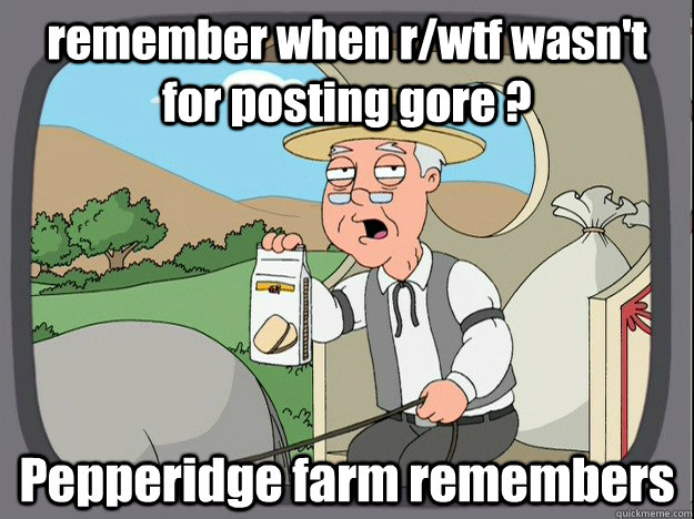 remember when r/wtf wasn't for posting gore ? Pepperidge farm remembers  Pepperidge Farm Remembers