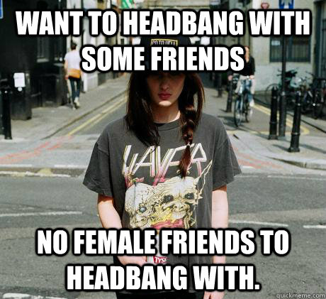 Want to headbang with some friends no female friends to headbang with. - Want to headbang with some friends no female friends to headbang with.  Female Metal Problems