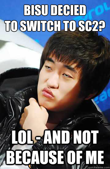 Bisu decied 
to switch to SC2? LOL - and not because of me  Unimpressed Flash