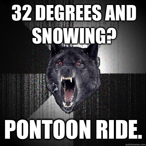 32 degrees and snowing? PONTOON RIDE.  Insanity Wolf