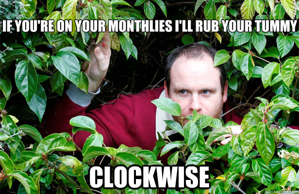 
if you're on your monthlies I'll rub your tummy clockwise  Creepy Stalker Guy