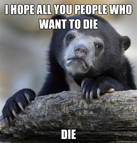 i hope all you people who want to die die  Confession Bear
